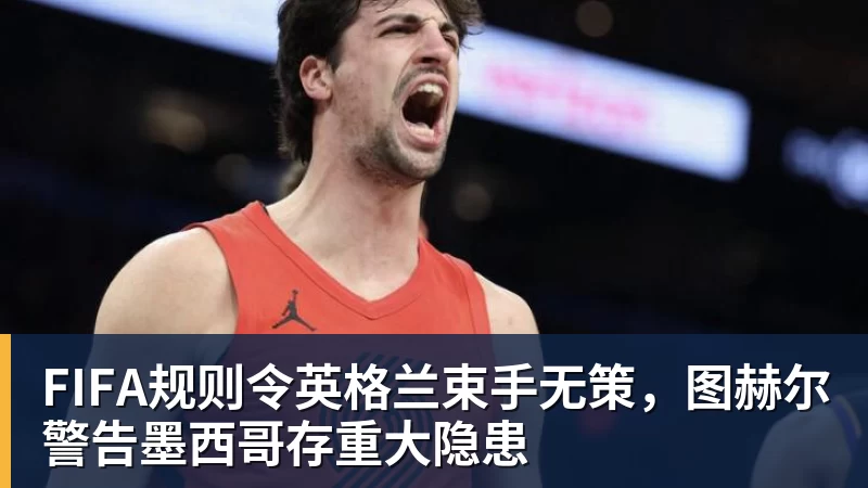 mk体育FIFA规则令英格兰束手无策，图赫尔警告墨西哥存重大隐患