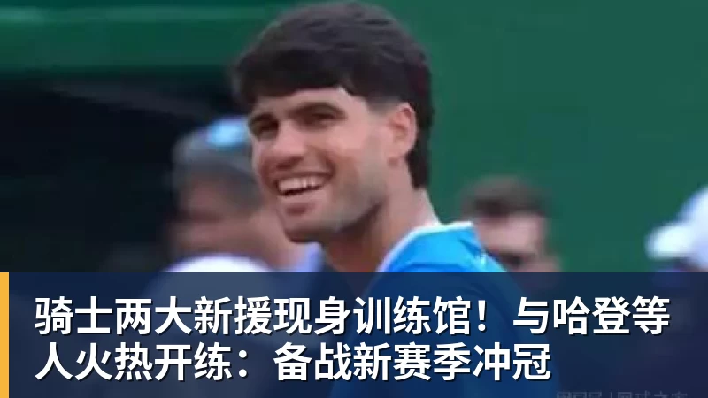 mk体育骑士两大新援现身训练馆！与哈登等人火热开练：备战新赛季冲冠